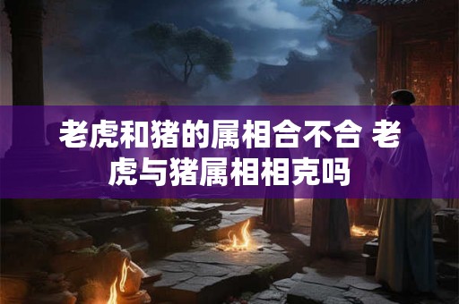 老虎和猪的属相合不合 老虎与猪属相相克吗