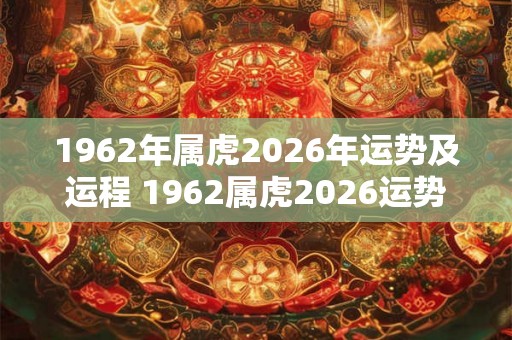 1962年属虎2026年运势及运程 1962属虎2026运势如何