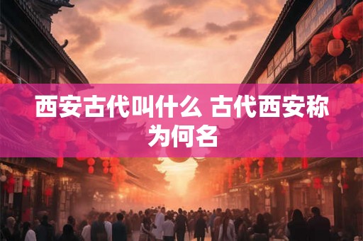 西安古代叫什么 古代西安称为何名 西安古代叫什么 古代西安称为何名