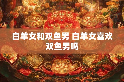 白羊女和双鱼男 白羊女喜欢双鱼男吗