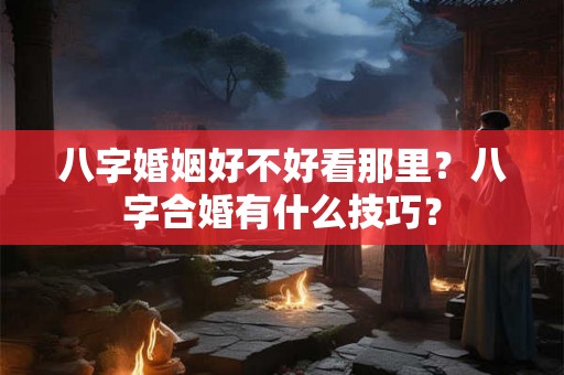 八字婚姻好不好看那里?八字合婚有什么技巧? 八字婚姻好不好看那里?八字合婚有什么技巧?