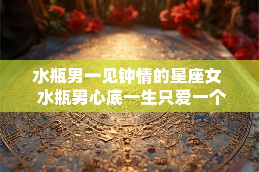 水瓶男一见钟情的星座女  水瓶男心底一生只爱一个