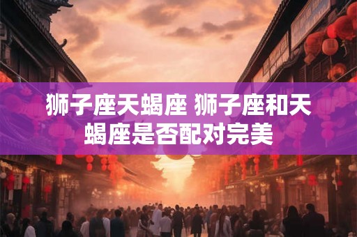 狮子座天蝎座 狮子座和天蝎座是否配对完美