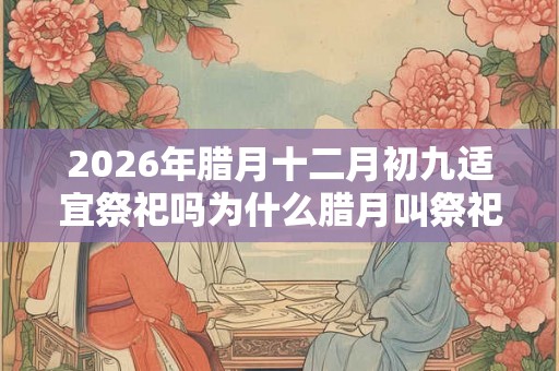 2026年腊月十二月初九适宜祭祀吗为什么腊月叫祭祀之月？