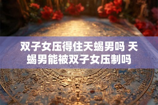 双子女压得住天蝎男吗 天蝎男能被双子女压制吗 双子女压得住天蝎男吗 天蝎男能被双子女压制吗