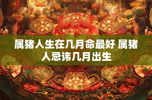 属猪人生在几月命最好 属猪人忌讳几月出生 属猪人生在几月命最好 属猪人忌讳几月出生