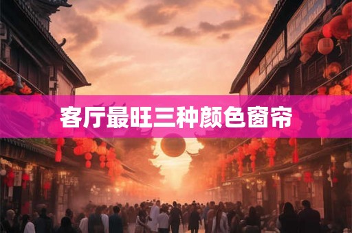 客厅最旺三种颜色窗帘 客厅最旺三种颜色窗帘