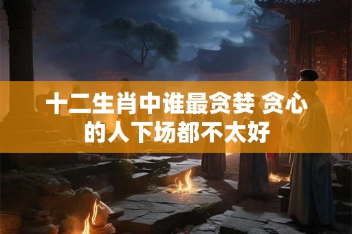 十二生肖中谁最贪婪 贪心的人下场都不太好