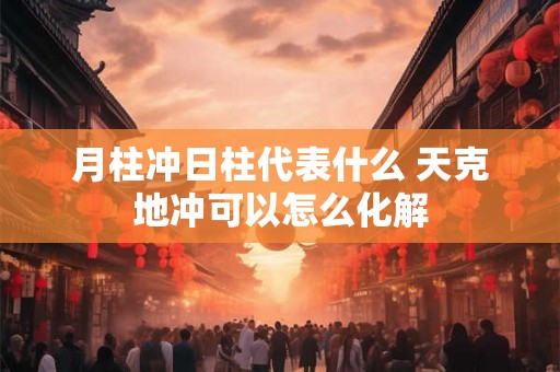 月柱冲日柱代表什么 天克地冲可以怎么化解 月柱冲日柱代表什么 天克地冲可以怎么化解