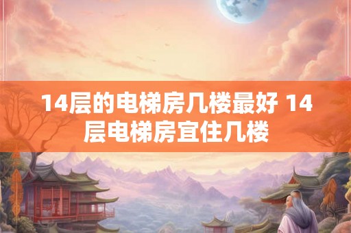 14层的电梯房几楼最好 14层电梯房宜住几楼