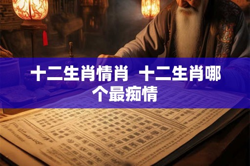 十二生肖情肖 十二生肖哪个最痴情 十二生肖情肖 十二生肖哪个最痴情