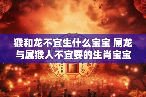 猴和龙不宜生什么宝宝 属龙与属猴人不宜要的生肖宝宝