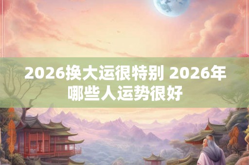 2026换大运很特别 2026年哪些人运势很好