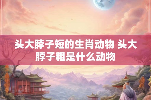头大脖子短的生肖动物 头大脖子粗是什么动物