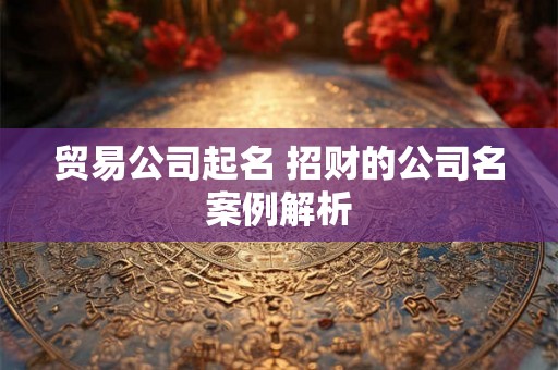 贸易公司起名 招财的公司名案例解析 贸易公司起名 招财的公司名案例解析