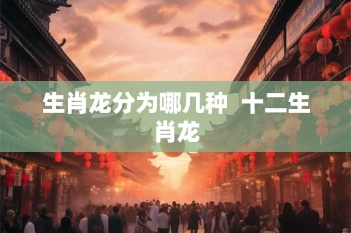 生肖龙分为哪几种  十二生肖龙