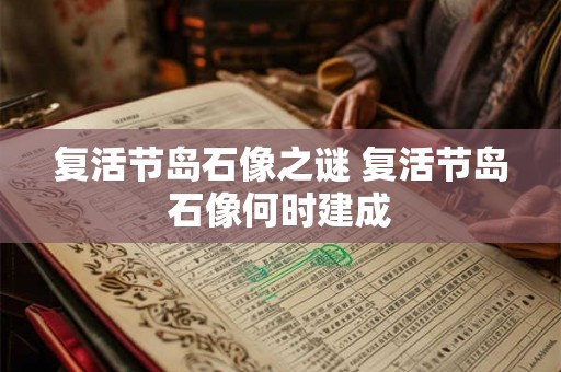 复活节岛石像之谜 复活节岛石像何时建成 复活节岛石像之谜 复活节岛石像何时建成