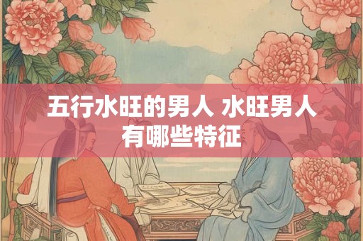 五行水旺的男人 水旺男人有哪些特征 五行水旺的男人 水旺男人有哪些特征