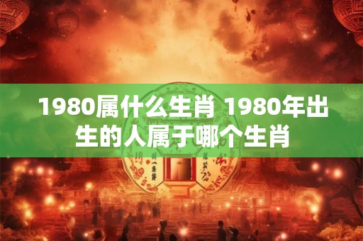1980属什么生肖 1980年出生的人属于哪个生肖