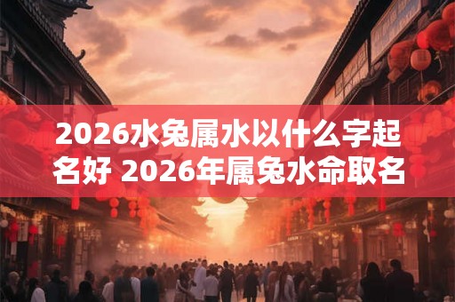 2026水兔属水以什么字起名好 2026年属兔水命取名字 2026水兔属水以什么字起名好 2026年属兔水命取名字