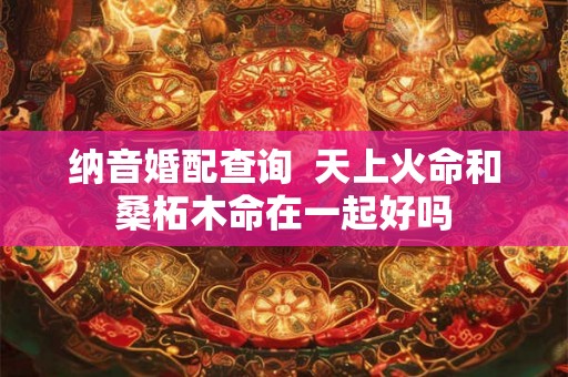 纳音婚配查询 天上火命和桑柘木命在一起好吗 纳音婚配查询 天上火命和桑柘木命在一起好吗