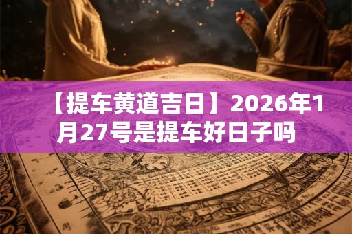 【提车黄道吉日】2026年1月27号是提车好日子吗
