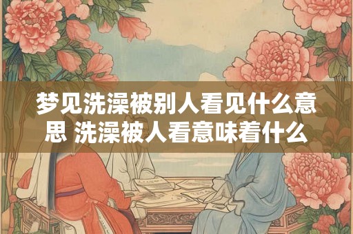 梦见洗澡被别人看见什么意思 洗澡被人看意味着什么 梦见洗澡被别人看见什么意思 洗澡被人看意味着什么