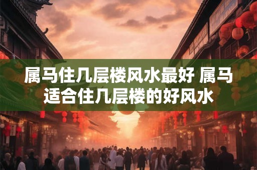 属马住几层楼风水最好 属马适合住几层楼的好风水 属马住几层楼风水最好 属马适合住几层楼的好风水