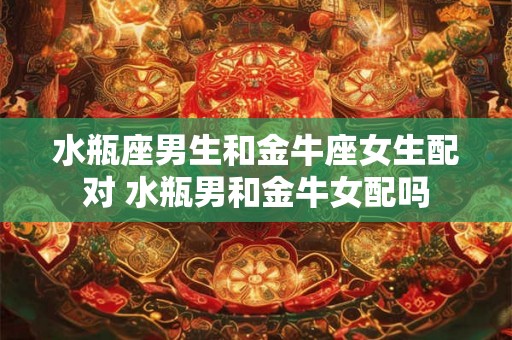 水瓶座男生和金牛座女生配对 水瓶男和金牛女配吗