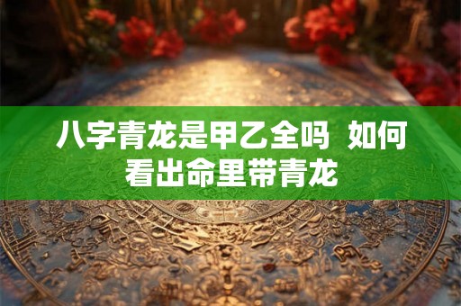 八字青龙是甲乙全吗  如何看出命里带青龙