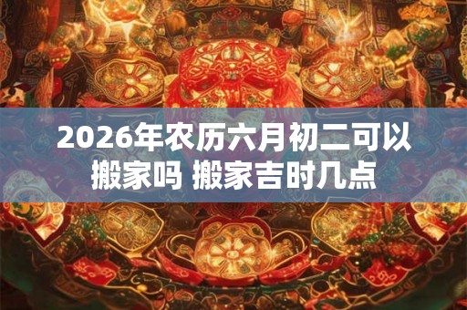 2026年农历六月初二可以搬家吗 搬家吉时几点 2026年农历六月初二可以搬家吗 搬家吉时几点