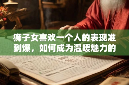 狮子女喜欢一个人的表现准到爆，如何成为温暖魅力的伴侣