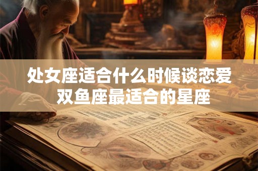处女座适合什么时候谈恋爱 双鱼座最适合的星座 处女座适合什么时候谈恋爱 双鱼座最适合的星座
