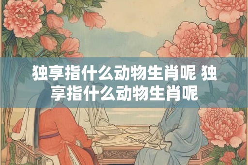 独享指什么动物生肖呢 独享指什么动物生肖呢