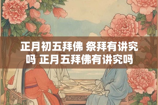 正月初五拜佛 祭拜有讲究吗 正月五拜佛有讲究吗 正月初五拜佛 祭拜有讲究吗 正月五拜佛有讲究吗