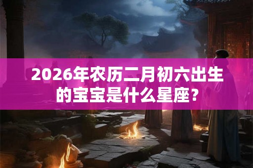 2026年农历二月初六出生的宝宝是什么星座？