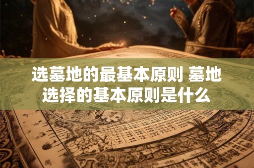 选墓地的最基本原则 墓地选择的基本原则是什么