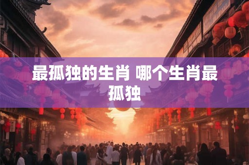 最孤独的生肖 哪个生肖最孤独