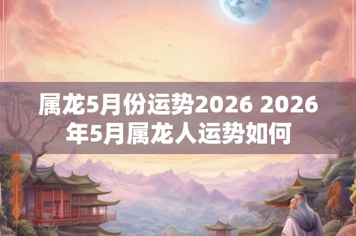 属龙5月份运势2026 2026年5月属龙人运势如何