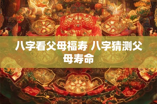 八字看父母福寿 八字猜测父母寿命