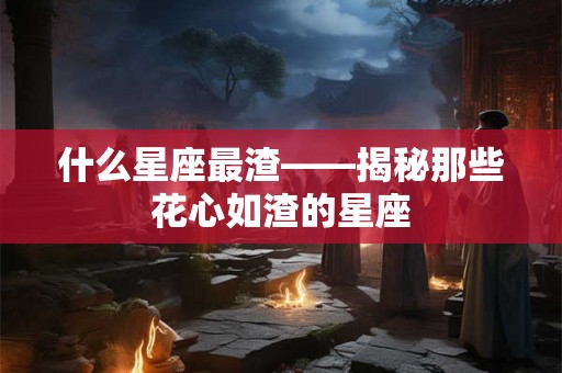 什么星座最渣——揭秘那些花心如渣的星座 什么星座最渣——揭秘那些花心如渣的星座