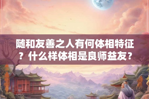 随和友善之人有何体相特征?什么样体相是良师益友? 随和友善之人有何体相特征?什么样体相是良师益友?