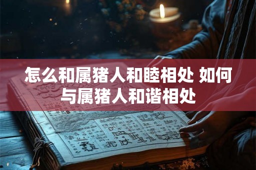 怎么和属猪人和睦相处 如何与属猪人和谐相处