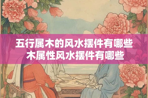 五行属木的风水摆件有哪些 木属性风水摆件有哪些
