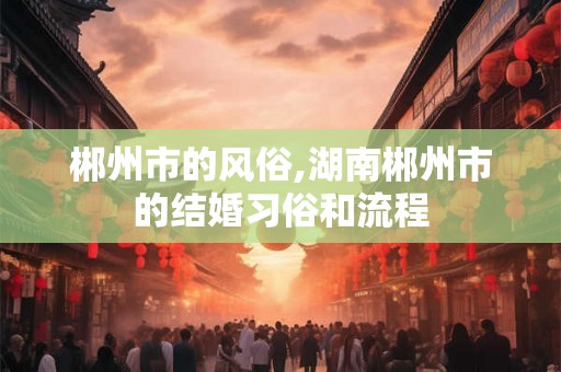 郴州市的风俗,湖南郴州市的结婚习俗和流程
