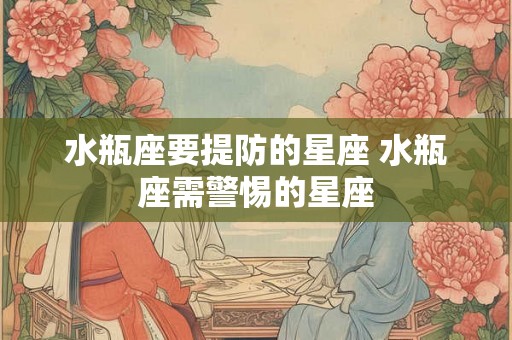 水瓶座要提防的星座 水瓶座需警惕的星座