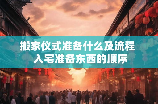搬家仪式准备什么及流程  入宅准备东西的顺序