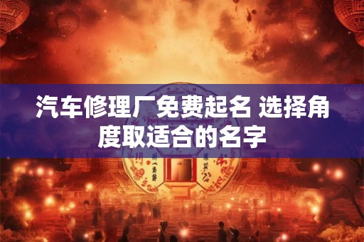 汽车修理厂免费起名 选择角度取适合的名字