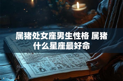 属猪处女座男生性格 属猪什么星座最好命
