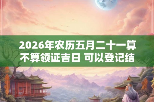 2026年农历五月二十一算不算领证吉日 可以登记结婚么